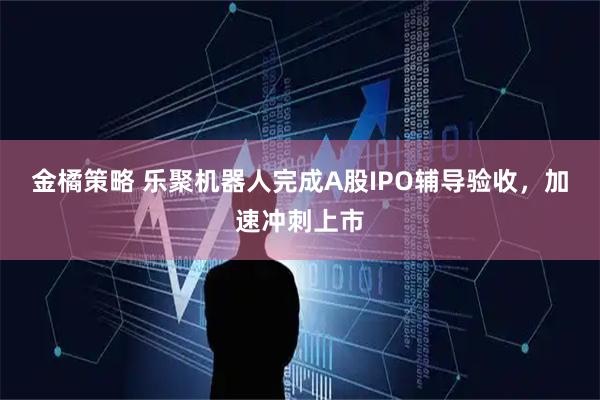 金橘策略 乐聚机器人完成A股IPO辅导验收，加速冲刺上市