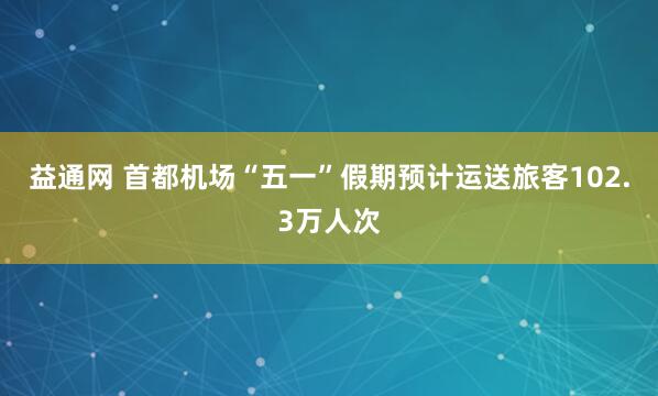 益通网 首都机场“五一”假期预计运送旅客102.3万人次