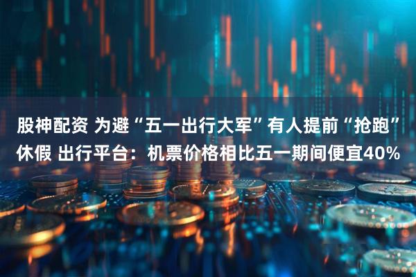 股神配资 为避“五一出行大军”有人提前“抢跑”休假 出行平台：机票价格相比五一期间便宜40%
