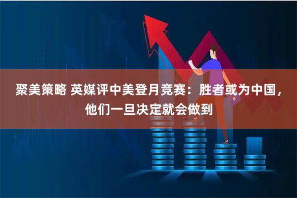 聚美策略 英媒评中美登月竞赛：胜者或为中国，他们一旦决定就会做到
